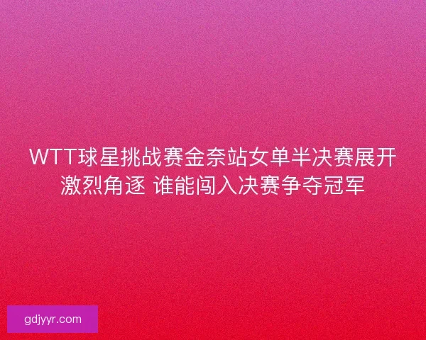WTT球星挑战赛金奈站女单半决赛展开激烈角逐 谁能闯入决赛争夺冠军