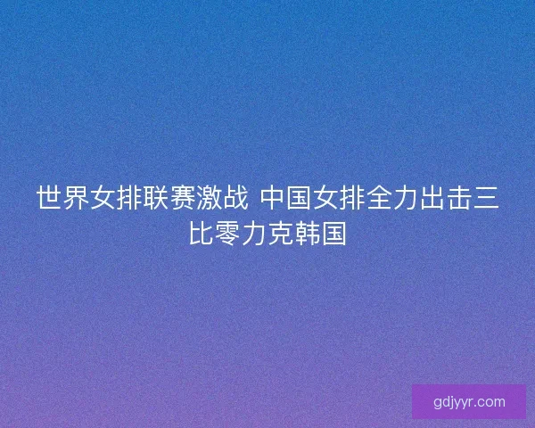 世界女排联赛激战 中国女排全力出击三比零力克韩国