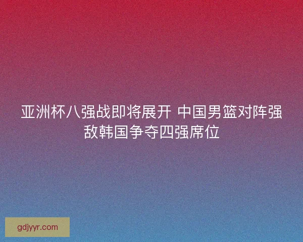 亚洲杯八强战即将展开 中国男篮对阵强敌韩国争夺四强席位