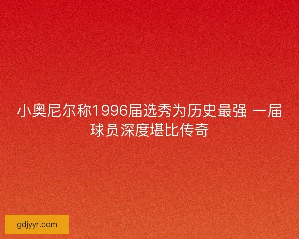 小奥尼尔称1996届选秀为历史最强 一届球员深度堪比传奇
