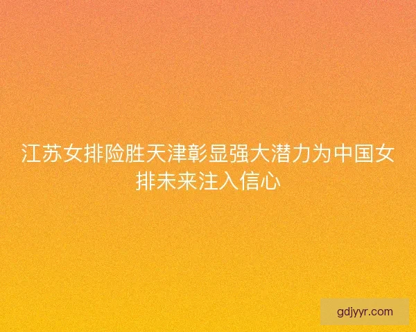 江苏女排险胜天津彰显强大潜力为中国女排未来注入信心