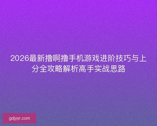 2026最新撸啊撸手机游戏进阶技巧与上分全攻略解析高手实战思路