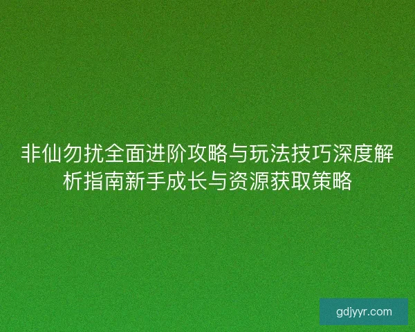 非仙勿扰全面进阶攻略与玩法技巧深度解析指南新手成长与资源获取策略