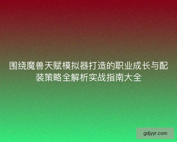 围绕魔兽天赋模拟器打造的职业成长与配装策略全解析实战指南大全