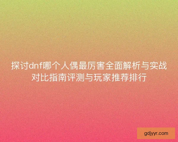 探讨dnf哪个人偶最厉害全面解析与实战对比指南评测与玩家推荐排行
