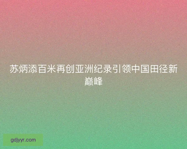 苏炳添百米再创亚洲纪录引领中国田径新巅峰