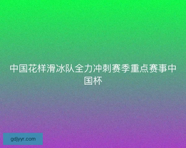 中国花样滑冰队全力冲刺赛季重点赛事中国杯 中国花样滑冰队全力冲刺赛季重点赛事中国杯