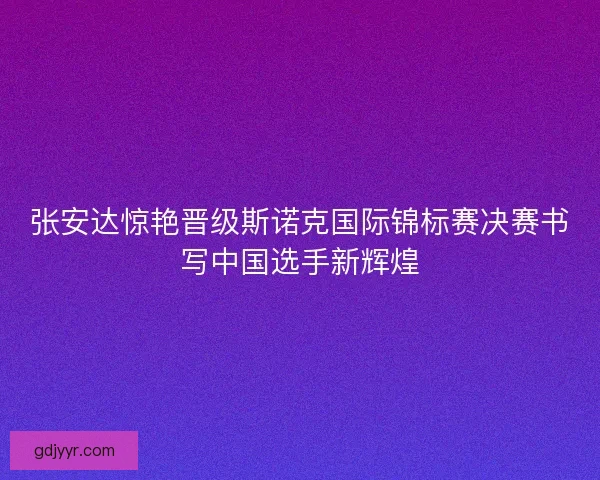 张安达惊艳晋级斯诺克国际锦标赛决赛书写中国选手新辉煌 张安达惊艳晋级斯诺克国际锦标赛决赛书写中国选手新辉煌