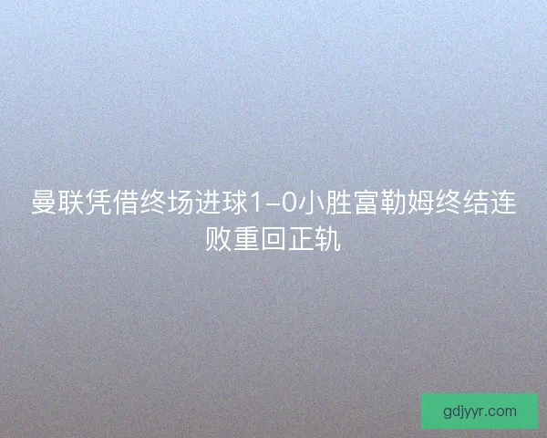 曼联凭借终场进球1-0小胜富勒姆终结连败重回正轨