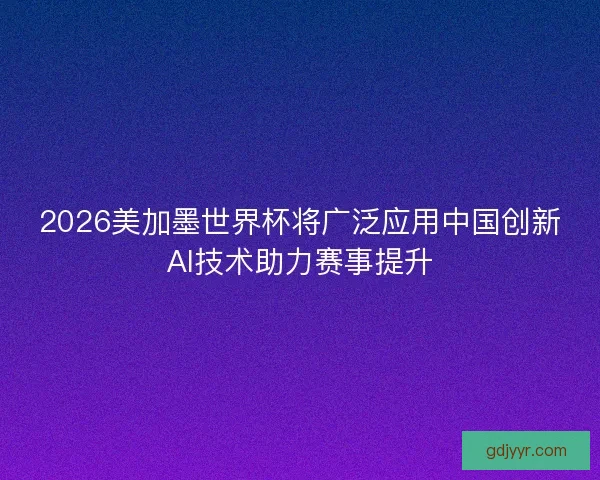 2026美加墨世界杯将广泛应用中国创新AI技术助力赛事提升