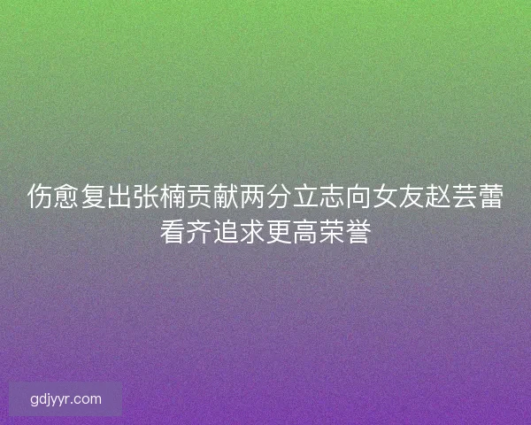 伤愈复出张楠贡献两分立志向女友赵芸蕾看齐追求更高荣誉