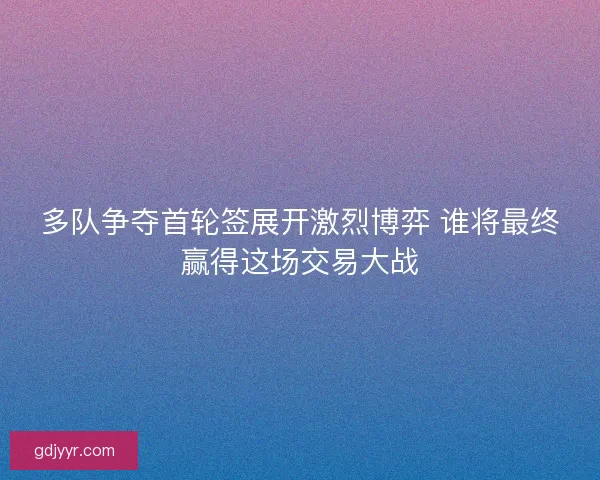 多队争夺首轮签展开激烈博弈 谁将最终赢得这场交易大战