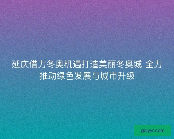 延庆借力冬奥机遇打造美丽冬奥城 全力推动绿色发展与城市升级