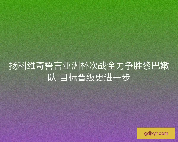 扬科维奇誓言亚洲杯次战全力争胜黎巴嫩队 目标晋级更进一步 扬科维奇誓言亚洲杯次战全力争胜黎巴嫩队 目标晋级更进一步