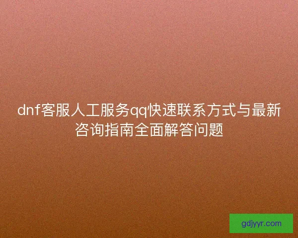 dnf客服人工服务qq快速联系方式与最新咨询指南全面解答问题 dnf客服人工服务qq快速联系方式与最新咨询指南全面解答问题