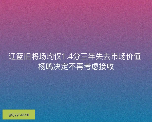 辽篮旧将场均仅1.4分三年失去市场价值 杨鸣决定不再考虑接收