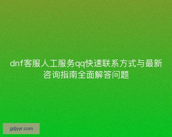 dnf客服人工服务qq快速联系方式与最新咨询指南全面解答问题