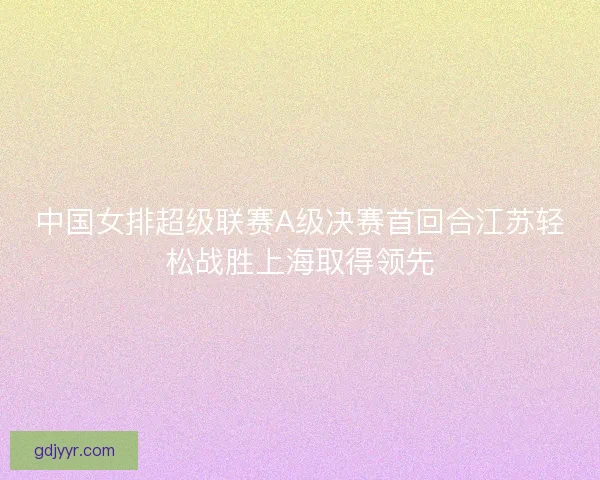 中国女排超级联赛A级决赛首回合江苏轻松战胜上海取得领先