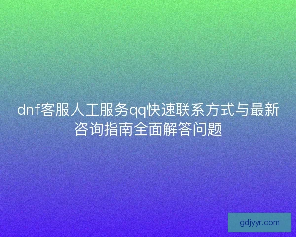 dnf客服人工服务qq快速联系方式与最新咨询指南全面解答问题