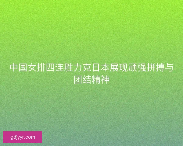 中国女排四连胜力克日本展现顽强拼搏与团结精神