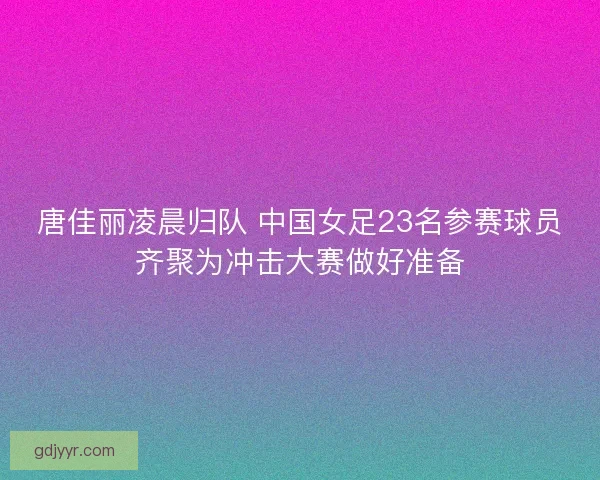 唐佳丽凌晨归队 中国女足23名参赛球员齐聚为冲击大赛做好准备 唐佳丽凌晨归队 中国女足23名参赛球员齐聚为冲击大赛做好准备