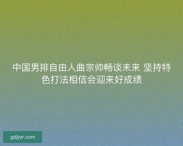 中国男排自由人曲宗帅畅谈未来 坚持特色打法相信会迎来好成绩