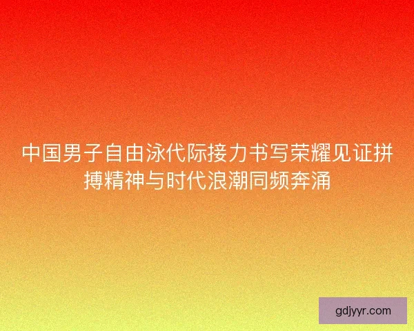 中国男子自由泳代际接力书写荣耀见证拼搏精神与时代浪潮同频奔涌 中国男子自由泳代际接力书写荣耀见证拼搏精神与时代浪潮同频奔涌